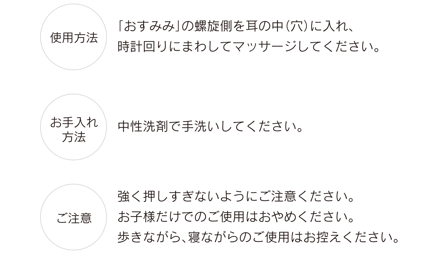 【使用方法】「おすみみ」の螺旋側を耳の中（穴）に入れ、時計回りにまわしてマッサージしてください。【お手入れ方法】中性洗剤で手洗いしてください。【ご注意】強く押しすぎないようにご注意ください。お子様だけでのご使用はおやめください。歩きながら、寝ながらのご使用はお控えください。