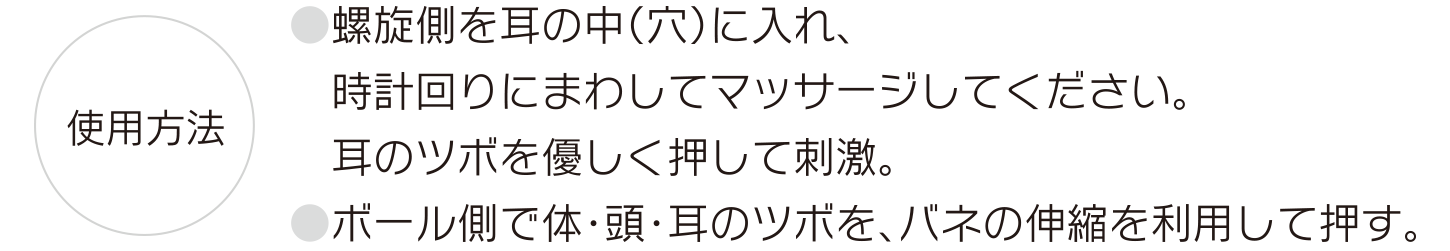 【使用方法】●螺旋側を耳の中（穴）に入れ、時計回りにまわしてマッサージしてください。耳のツボを優しく押して刺激。●ボール側で体・頭・耳のツボを、バネの伸縮を利用して押す。