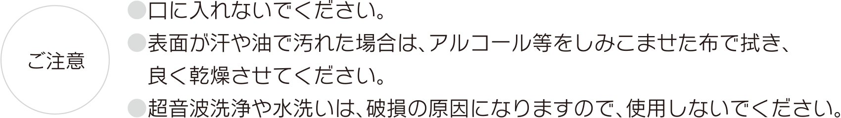 【ご注意】●口に入れないでください。●表面が汗や油で汚れた場合は、アルコール等をしみこませた布で拭き、良く乾燥させてください。●超音波洗浄や水洗いは、破損の原因になりますので、使用しないでください。