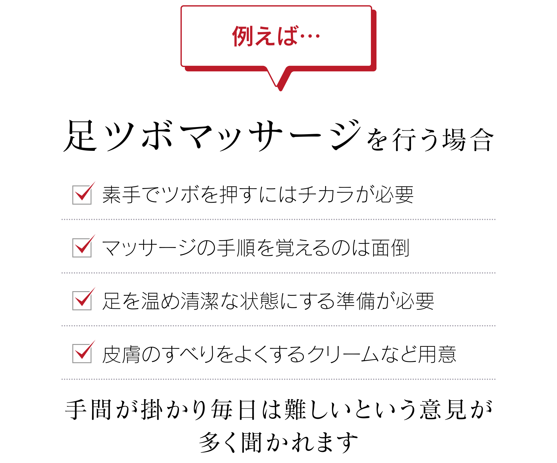 例えば…足ツボマッサージを行う場合 ●素手でツボを押すにはチカラが必要 ●マッサージの手順を覚えるのは面倒 ●足を温め清潔な状態にする準備が必要 ●皮膚のすべりをよくするクリームなど用意 手間が掛かり毎日は難しいという意見が多く聞かれます
