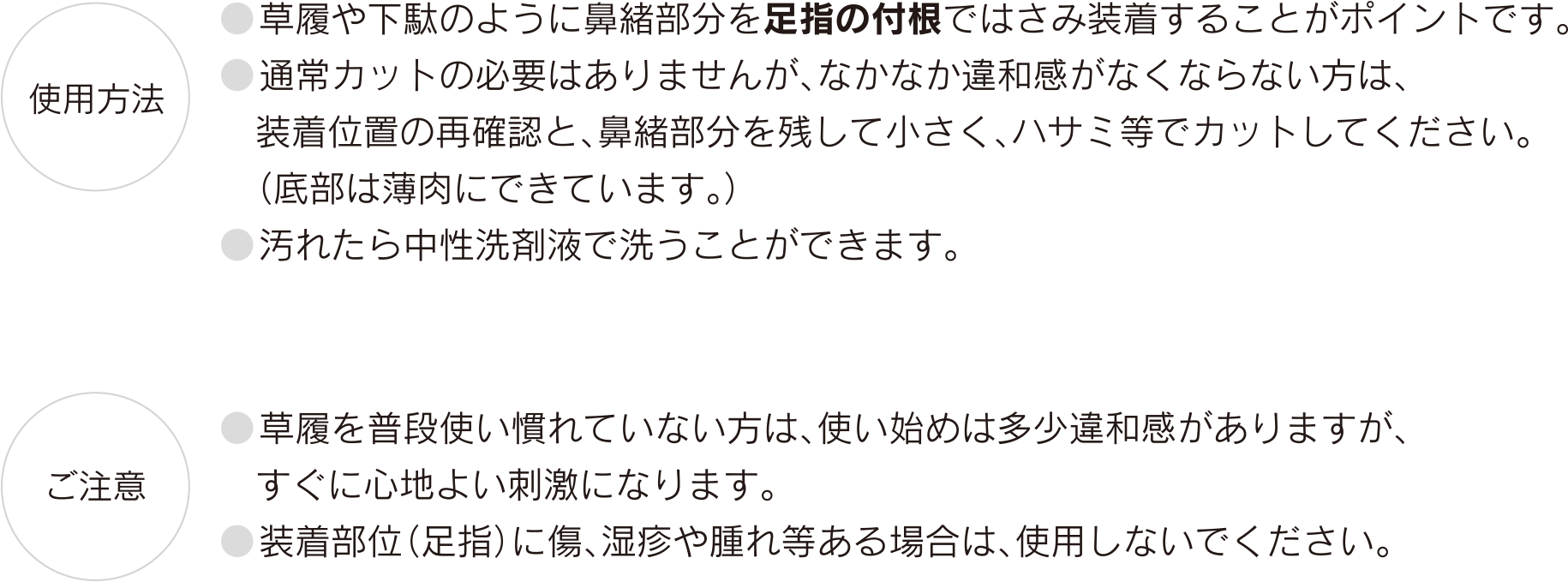【使用方法】●草履や下駄のように鼻緒部分を足指の付根ではさみ装着することがポイントです。　●通常カットの必要はありませんが、なかなか違和感がなくならない方は、装着位置の再確認と、鼻緒部分を残して小さく、ハサミ等でカットしてください。（底部は薄肉にできています。）　●汚れたら中性洗剤液で洗うことができます。【ご注意】　●草履を普段使い慣れていない方は、使い始めは多少違和感がありますが、すぐに心地よい刺激になります。　●装着部位（足指）に傷、湿疹や腫れ等ある場合は、使用しないでください。