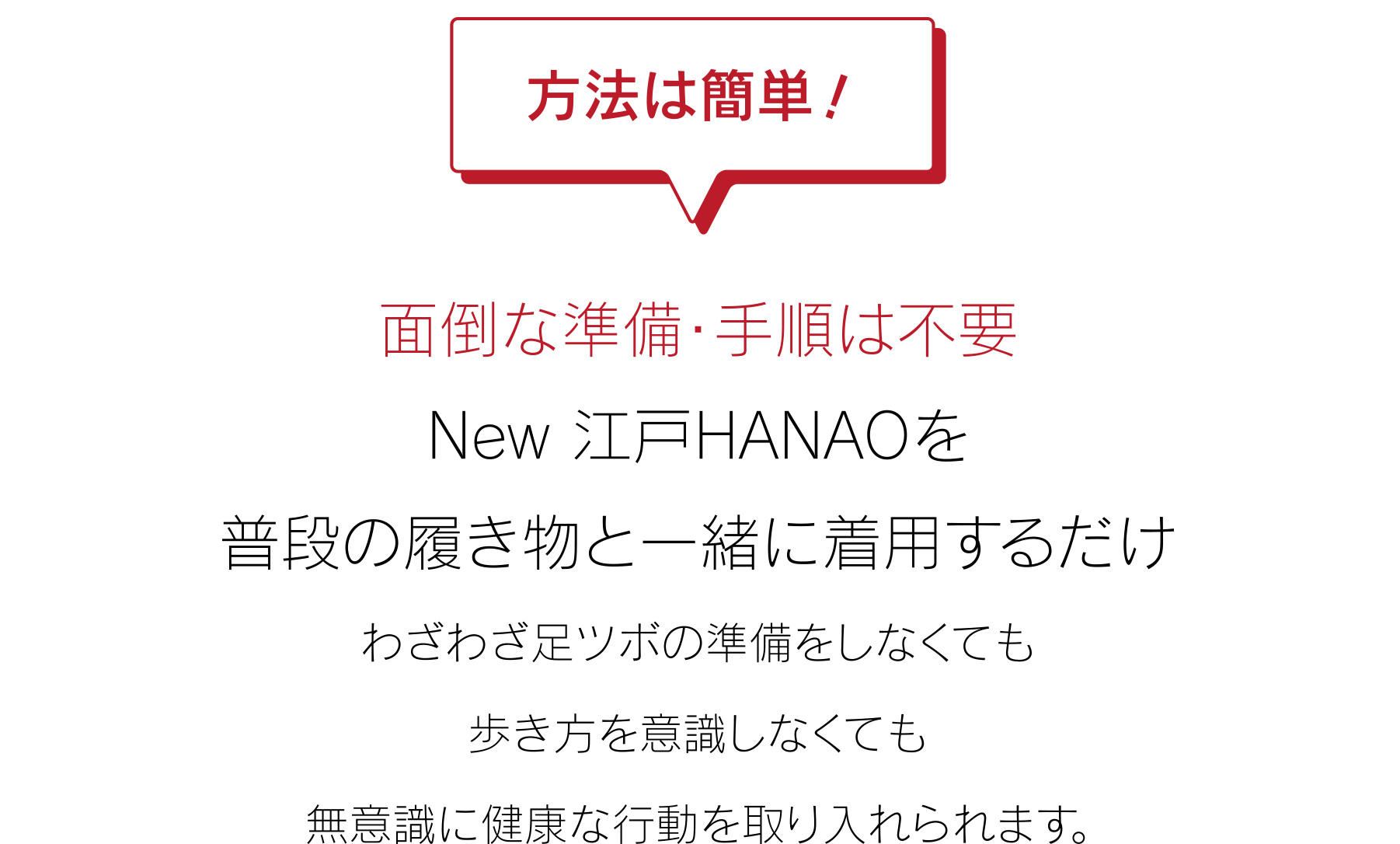 方法は簡単！面倒な準備・手順は不要 New 江戸HANAOを普段の履き物と一緒に着用するだけ わざわざ足ツボの準備をしなくても歩き方を意識しなくても無意識に健康な行動を取り入れられます。