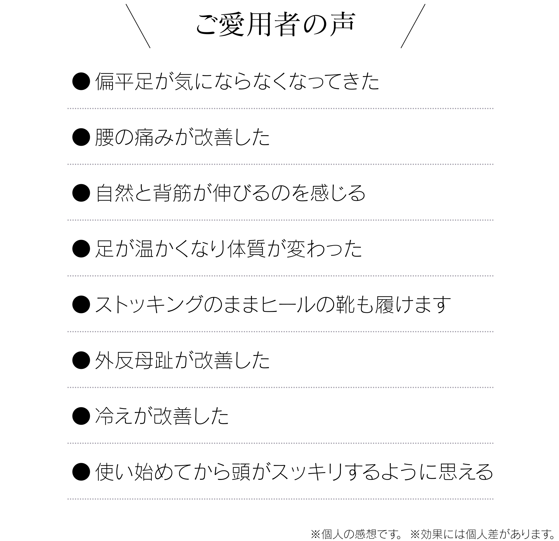 ご愛用者の声 ● 偏平足が気にならなくなってきた ●腰の痛みが改善した ●自然と背筋が伸びるのを感じる ●足が温かくなり体質が変わった ●ストッキングのままヒールの靴も履けます ●外反母趾が改善した ●冷えが改善した ●使い始めてから頭がスッキリするように思える ※個人の感想です。※効果には個人差があります。