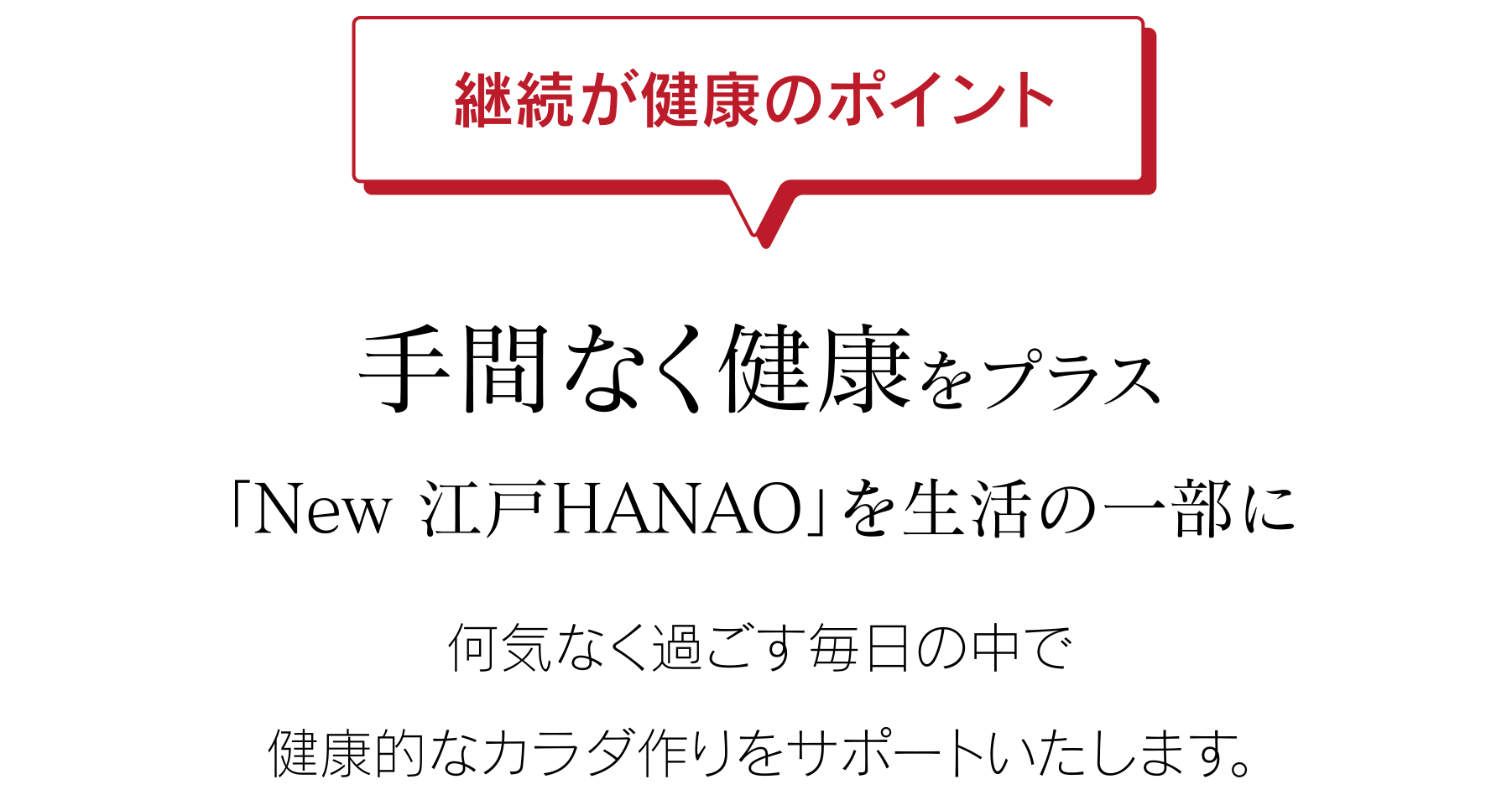 継続が健康のポイント 手間なく健康をプラス「New 江戸HANAO」を生活の一部に 何気なく過ごす毎日の中で健康的なカラダ作りをサポートいたします。