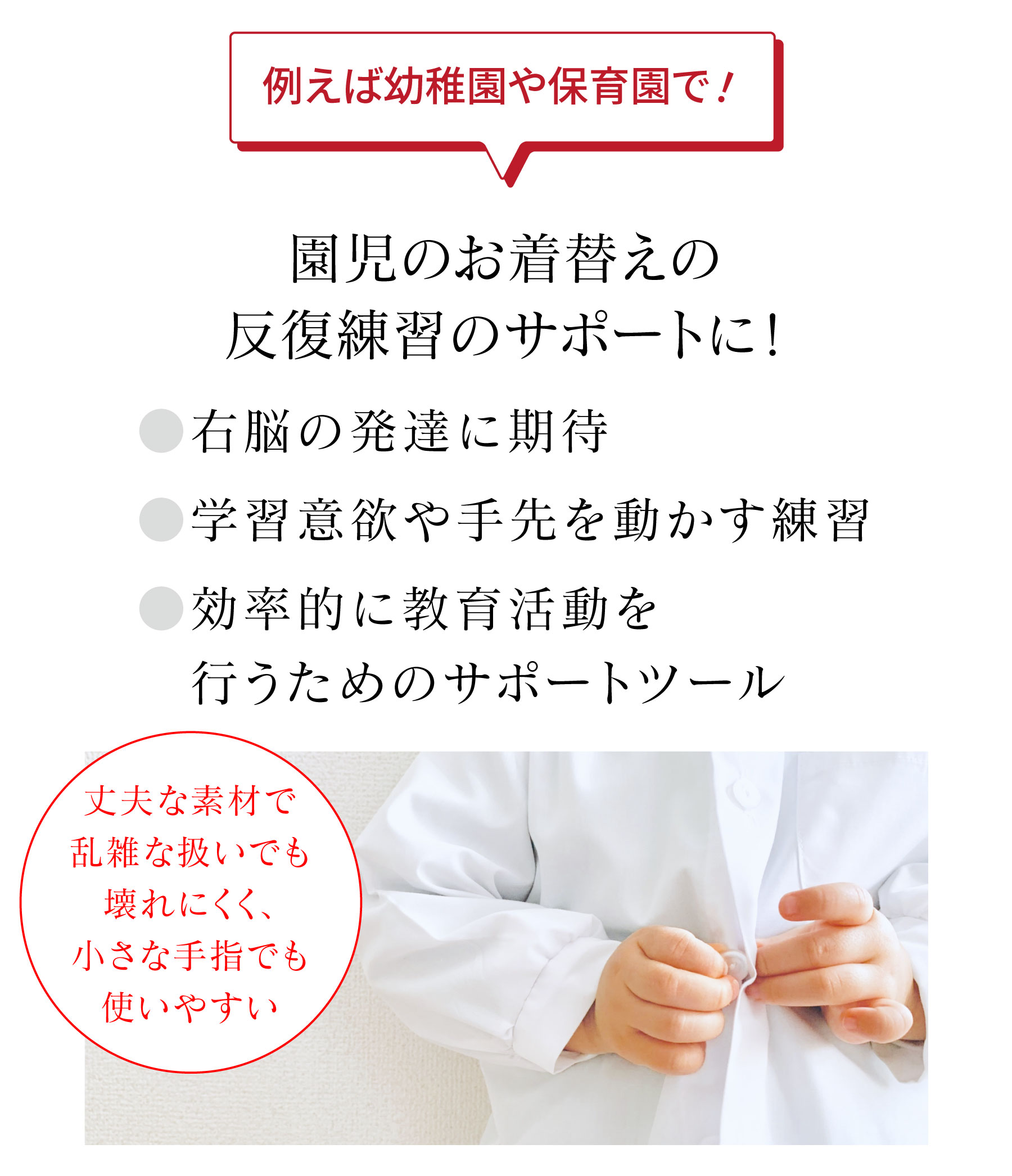 例えば幼稚園や保育園で！ 園児のお着替えの反復練習のサポートに！ ●右脳の発達に期待●学習意欲や手先を動かす練習●効率的に教育活動を行うためのサポートツール