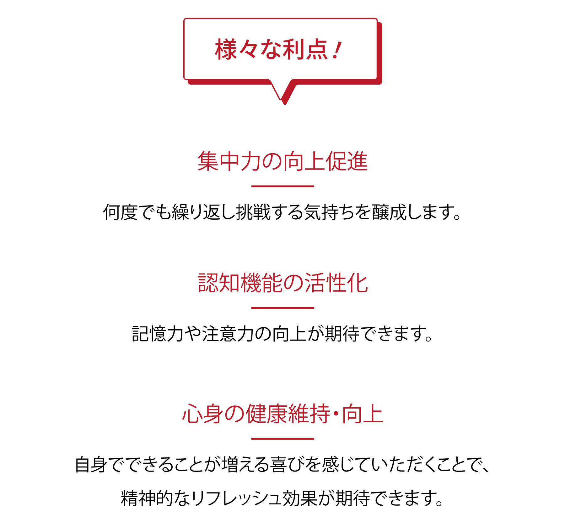 様々な利点！ ●集中力の向上促進/何度でも繰り返し挑戦する気持ちを醸成します。 ●認知機能の活性化/記憶力や注意力の向上が期待できます。 ●心身の健康維持・向上/自身でできることが増える喜びを感じていただくことで、精神的なリフレッシュ効果が期待できます。
