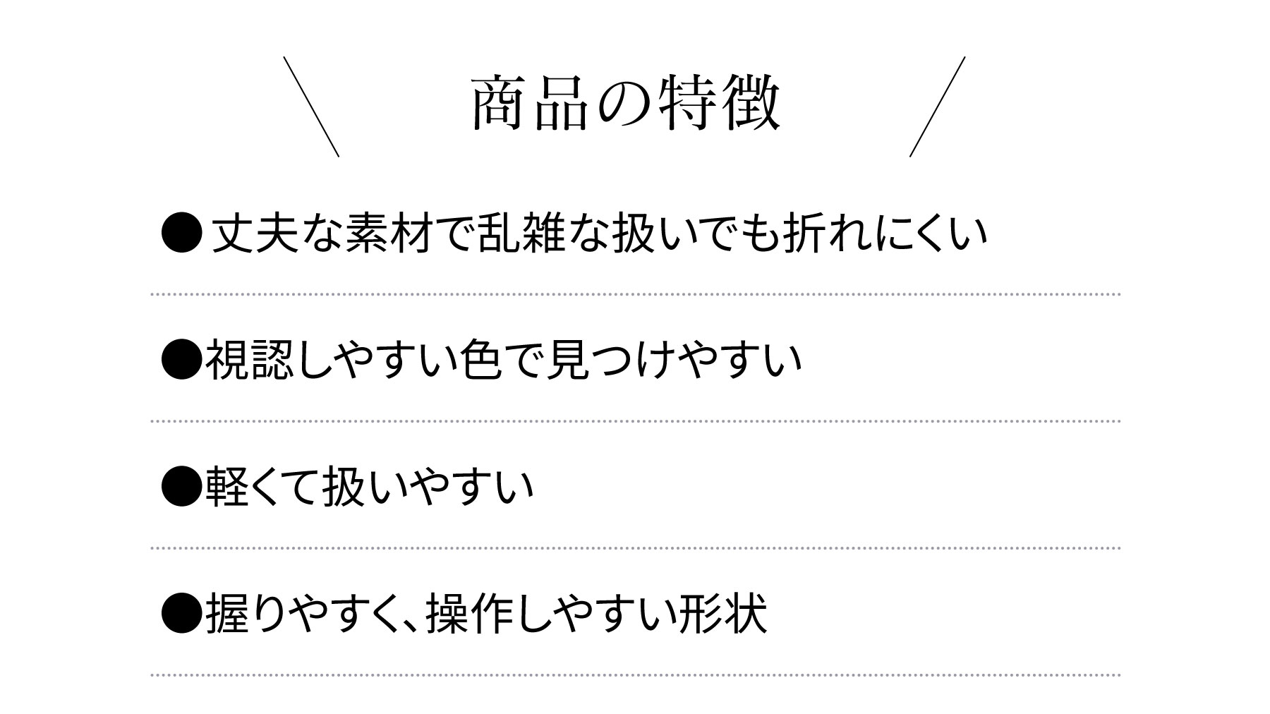 商品の特徴 ●丈夫な素材で乱雑な扱いでも折れにくい●視認しやすい色で見つけやすい●軽くて扱いやすい●握りやすく、操作しやすい形状