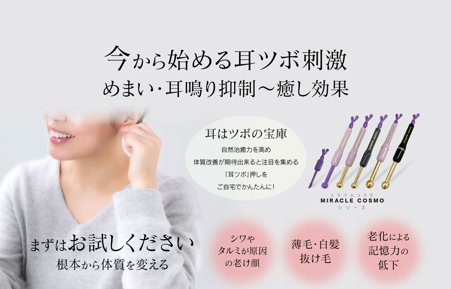 今から始める耳ツボ刺激 めまい・耳鳴り抑制～癒し効果　耳はツボの宝庫 自然治癒力を高め体質改善が期待出来ると注目を集める「耳ツボ」押しをご自宅でかんたんに！ ミラクルコスモ MIRACLE COSMO シリーズ まずはお試しください 根本から体質を変える シワやタルミが原因の老け顔 薄毛・白髪抜け毛 老化による記憶力の低下